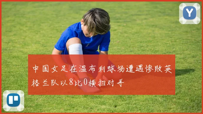 中国女足在温布利球场遭遇惨败英格兰队以8比0横扫对手