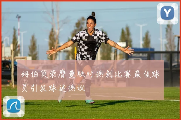 姆伯莫荣膺曼联对热刺比赛最佳球员引发球迷热议