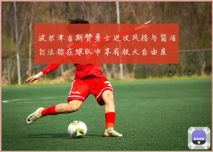 波尔津吉斯赞勇士进攻风格与简洁打法称在球队中享有极大自由度