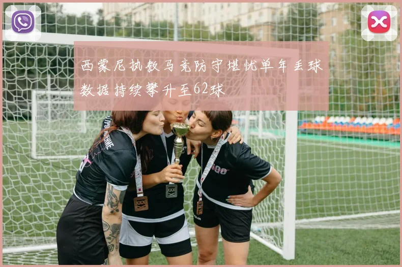 西蒙尼执教马竞防守堪忧单年丢球数据持续攀升至62球