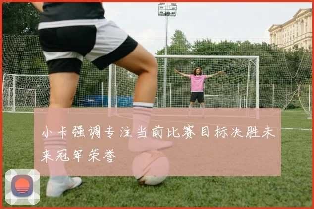 小卡强调专注当前比赛目标决胜未来冠军荣誉