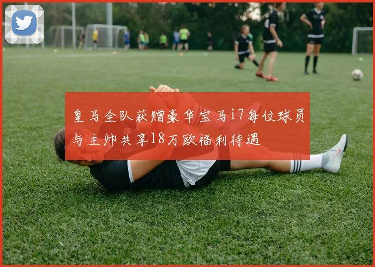 皇马全队获赠豪华宝马i7每位球员与主帅共享18万欧福利待遇