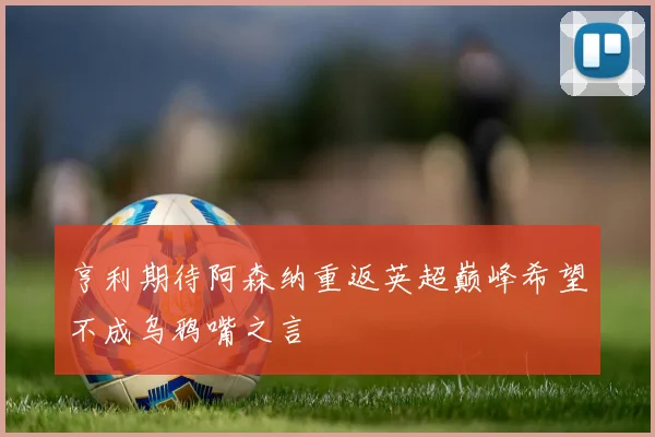 亨利期待阿森纳重返英超巅峰希望不成乌鸦嘴之言