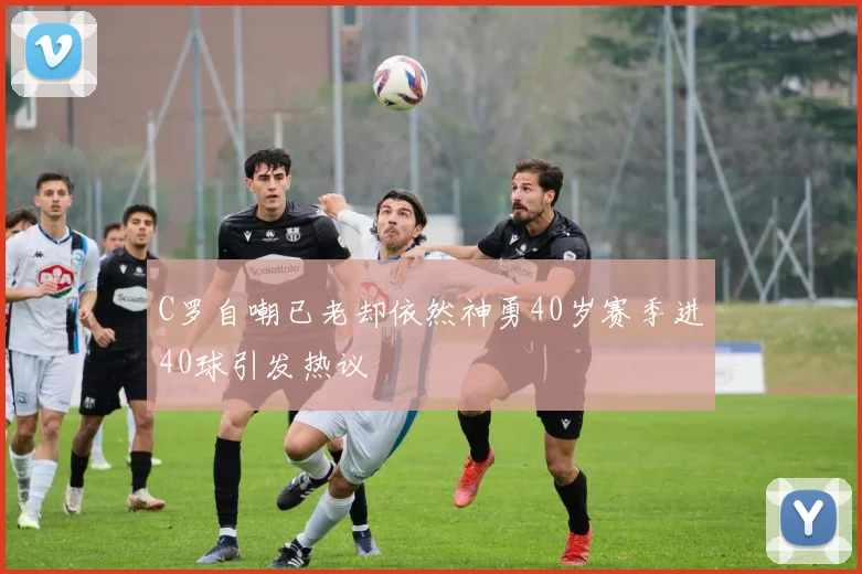 C罗自嘲已老却依然神勇40岁赛季进40球引发热议