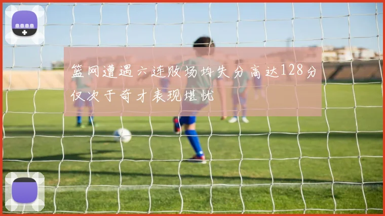 篮网遭遇六连败场均失分高达128分仅次于奇才表现堪忧