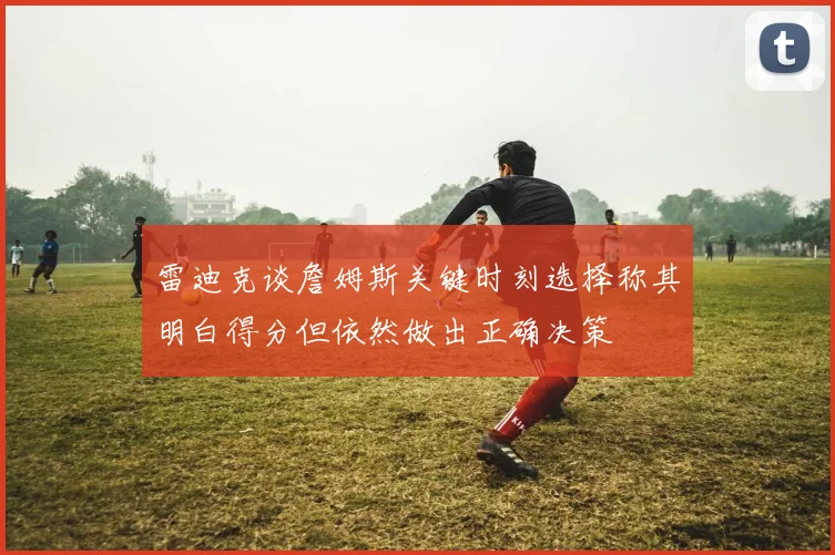 雷迪克谈詹姆斯关键时刻选择称其明白得分但依然做出正确决策