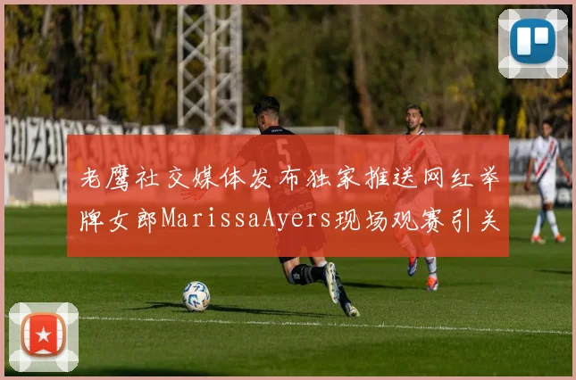老鹰社交媒体发布独家推送网红举牌女郎MarissaAyers现场观赛引关注