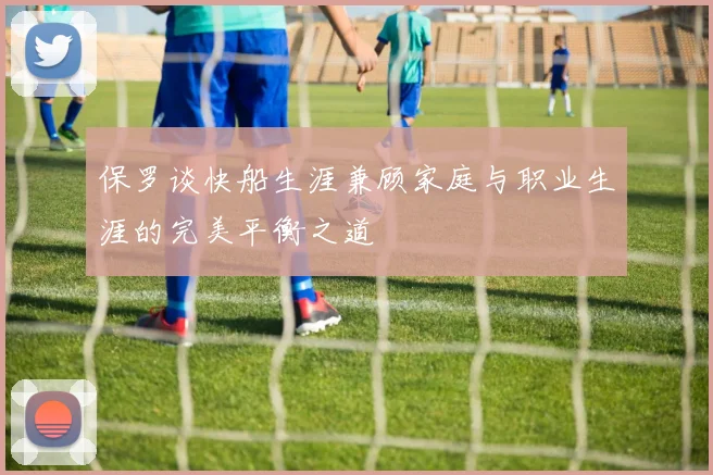 保罗谈快船生涯兼顾家庭与职业生涯的完美平衡之道