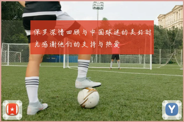 保罗深情回顾与中国球迷的美好时光感谢他们的支持与热爱