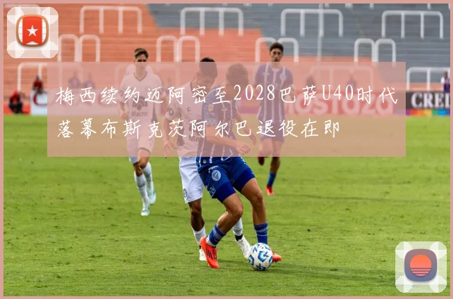 梅西续约迈阿密至2028巴萨U40时代落幕布斯克茨阿尔巴退役在即