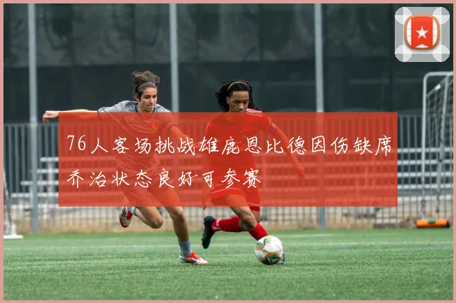 76人客场挑战雄鹿恩比德因伤缺席乔治状态良好可参赛