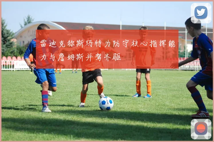 雷迪克称斯玛特为防守核心指挥能力与詹姆斯并驾齐驱