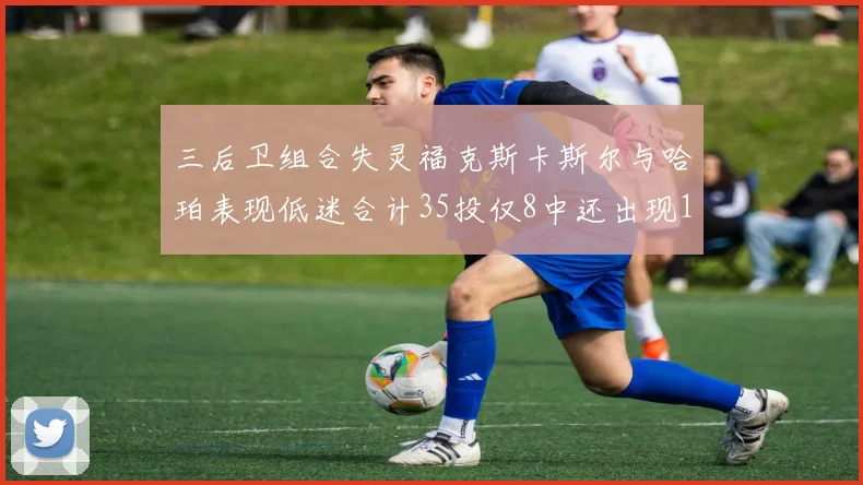 三后卫组合失灵福克斯卡斯尔与哈珀表现低迷合计35投仅8中还出现10次失误