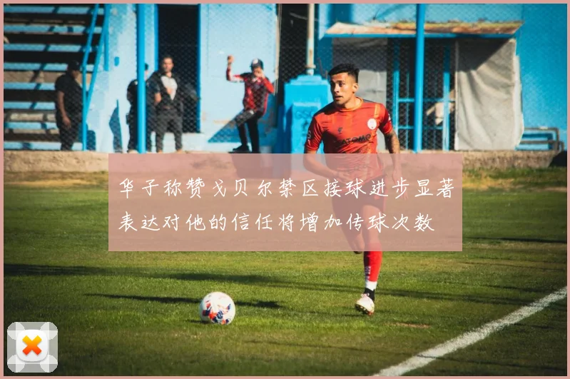 华子称赞戈贝尔禁区接球进步显著表达对他的信任将增加传球次数