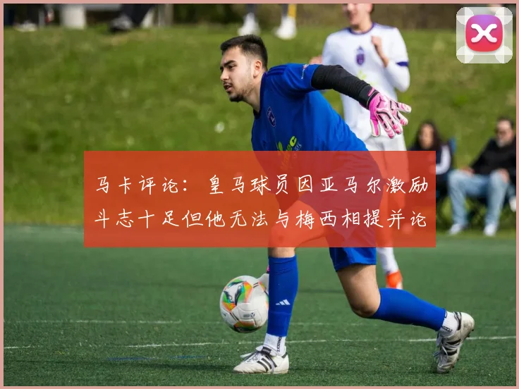 马卡评论：皇马球员因亚马尔激励斗志十足但他无法与梅西相提并论