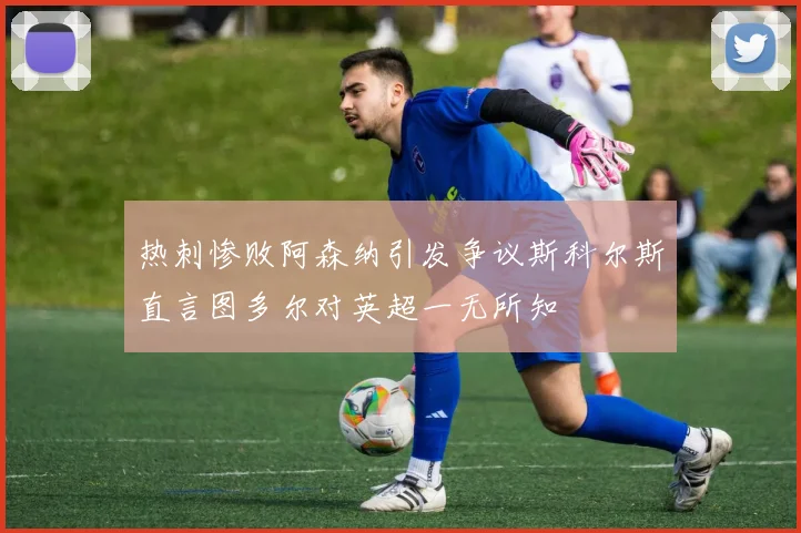 热刺惨败阿森纳引发争议斯科尔斯直言图多尔对英超一无所知