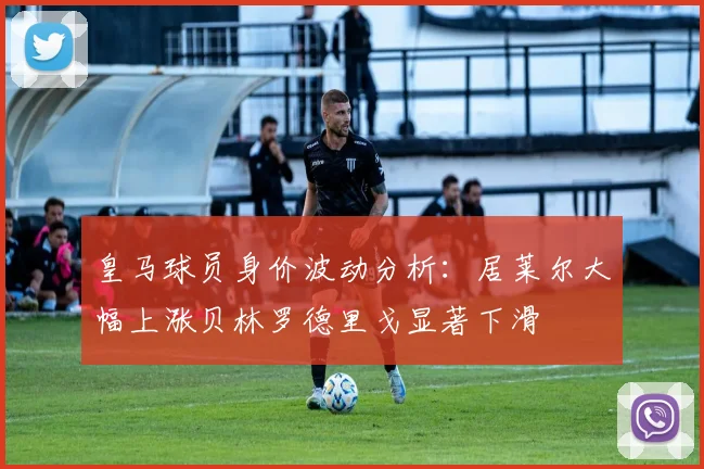 皇马球员身价波动分析：居莱尔大幅上涨贝林罗德里戈显著下滑