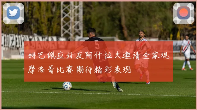 姆巴佩应好友阿什拉夫邀请全家观摩洛哥比赛期待精彩表现