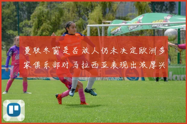 曼联冬窗是否放人仍未决定欧洲多家俱乐部对马拉西亚表现出浓厚兴趣