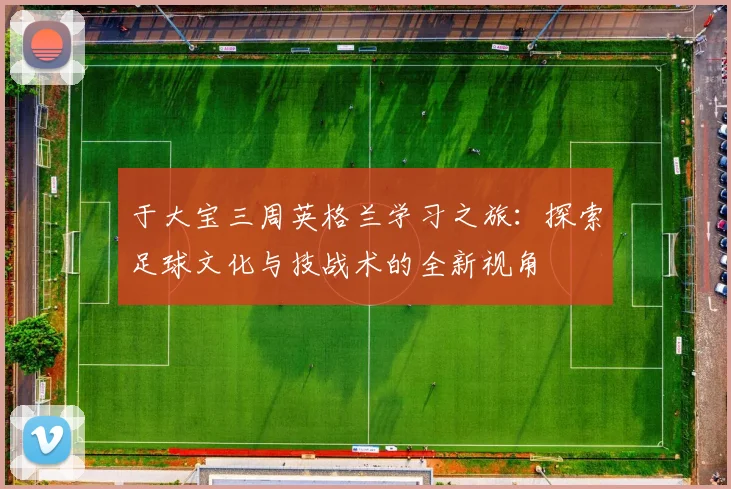 于大宝三周英格兰学习之旅：探索足球文化与技战术的全新视角