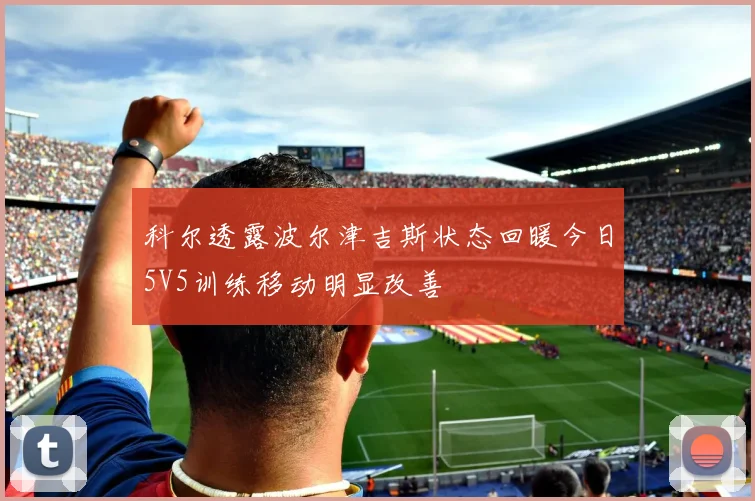 科尔透露波尔津吉斯状态回暖今日5V5训练移动明显改善
