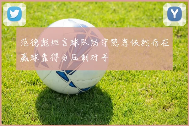 范德彪坦言球队防守隐患依然存在赢球靠得分压制对手