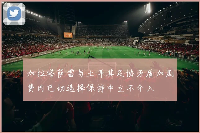 加拉塔萨雷与土耳其足协矛盾加剧费内巴切选择保持中立不介入