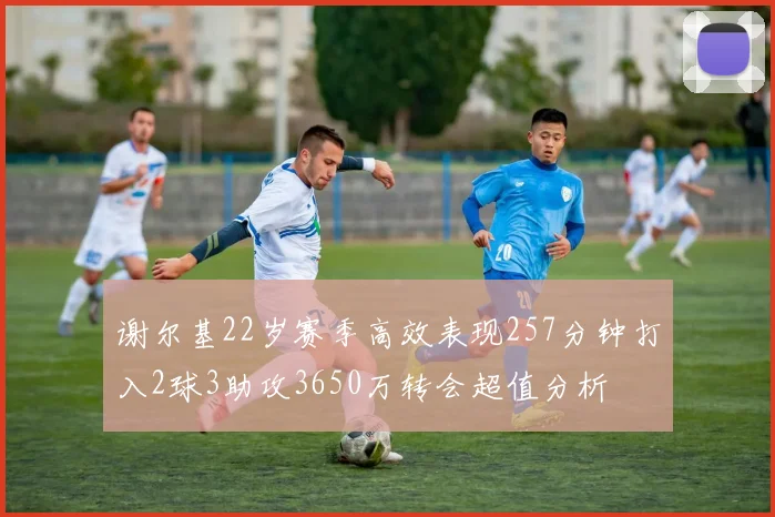 谢尔基22岁赛季高效表现257分钟打入2球3助攻3650万转会超值分析