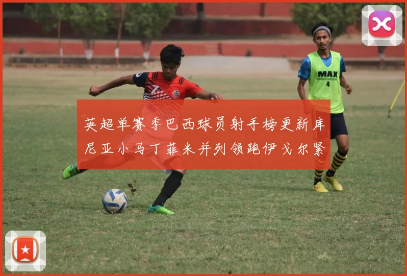 英超单赛季巴西球员射手榜更新库尼亚小马丁菲米并列领跑伊戈尔紧随其后