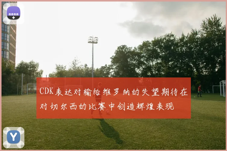 CDK表达对输给维罗纳的失望期待在对切尔西的比赛中创造辉煌表现