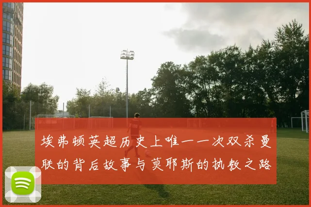 埃弗顿英超历史上唯一一次双杀曼联的背后故事与莫耶斯的执教之路