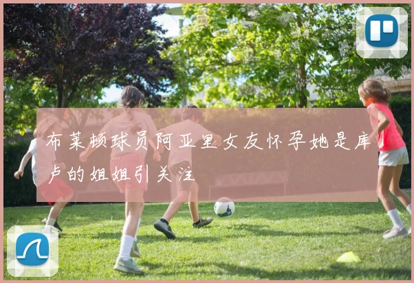 布莱顿球员阿亚里女友怀孕她是库卢的姐姐引关注
