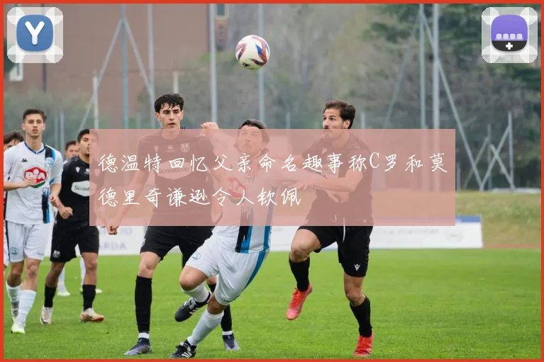 德温特回忆父亲命名趣事称C罗和莫德里奇谦逊令人钦佩